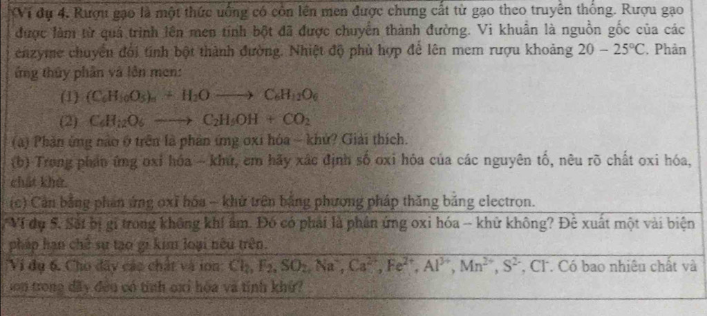 Vi dự 4, Rượu gạo là một thức uống có còn lên men được chưng cất từ gạo theo truyền thống. Rượu gạo 
được làm từ quả trình lên men tính bột đã được chuyển thành đường. Vi khuẩn là nguồn gốc của các 
enzyme chuyển đối tính bột thành đường. Nhiệt độ phù hợp để lên mem rượu khoảng 20-25°C. Phản 
ứng thủy phần và lên men: 
(1) (C_6H_10O_5)_6+H_2Oto C_6H_12O_6
(2) C_6H_12O_6to C_2H_5OH+CO_2
(a) Phần ứng nào ở trên là phản ứng oxi hóa ~ khứ? Giải thích. 
(b) Trong phản ứng oxỉ hóa - khứ, em hãy xác định số oxi hóa của các nguyên tố, nêu rõ chất oxi hóa, 
chất khở. 
(c) Cần bằng phần ứng oxỉ hóa - khử trên bằng phương pháp thăng bảng electron. 
Ví dụ 5. Sốt bị gi trong không khí ẩm. Đó có phái là phần ứng oxi hóa -- khử không? Đê xuất một vài biện 
pháp hạn chế sự tạo gi kim loại nếu trên. 
''Vi dụ 6. Cho đây các chất và ion Cl_2, F_2, SO_2, Na^+, Ca^(2+), Fe^(2+), Al^(3+), Mn^(2+), S^2 , Cl. Có bao nhiêu chất và 
son trong đấy đều có tính oxi hóa và tỉnh khứ?