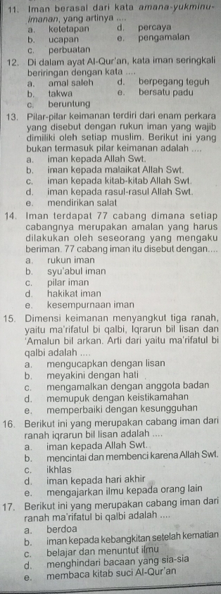 Iman berasal dari kata amana-yukminu-
imanan, yang artinya ....
a. ketetapan d. percaya
b. ucapan e. pengamaian
c. perbuatan
12. Di dalam ayat Al-Qur’an, kata iman seringkali
beriringan dengan kata ....
a. amal saleh d. berpegang teguh
b. takwa e. bersatu padu
c. beruntung
13. Pilar-pilar keimanan terdiri dari enam perkara
yang disebut dengan rukun iman yang wajib
dimiliki oleh setiap muslim. Berikut ini yang
bukan termasuk pilar keimanan adalah ....
a. iman kepada Allah Swt.
b. iman kepada malaikat Allah Swt.
c. iman kepada kitab-kitab Allah Swt.
d. iman kepada rasul-rasul Allah Swt.
e. mendirikan salat
14. Iman terdapat 77 cabang dimana setiap
cabangnya merupakan amalan yang harus
dilakukan oleh seseorang yang mengaku
beriman. 77 cabang iman itu disebut dengan....
a rukun iman
b. syu'abul iman
c. pilar iman
d. hakikat iman
e. kesempurnaan iman
15. Dimensi keimanan menyangkut tiga ranah,
yaitu ma'rifatul bi qalbi, Iqrarun bil lisan dan
'Amalun bil arkan. Arti dari yaitu ma'rifatul bi
qalbi adalah ....
a. mengucapkan dengan lisan
b. meyakini dengan hati
c. mengamalkan dengan anggota badan
d. memupuk dengan keistikamahan
e. memperbaiki dengan kesungguhan
16. Berikut ini yang merupakan cabang iman dari
ranah iqrarun bil lisan adalah ....
a. iman kepada Allah Swt.
b. mencintai dan membenci karena Allah Swt.
c. ikhlas
d. iman kepada hari akhir
e. mengajarkan ilmu kepada orang lain
17. Berikut ini yang merupakan cabang iman dari
ranah ma'rifatul bi qalbi adalah ....
a. berdoa
b. iman kepada kebangkitan setelah kematian
c. belajar dan menuntut ilmu
d. menghindari bacaan yang sia-sia
e. membaca kitab suci Ál-Qur’an