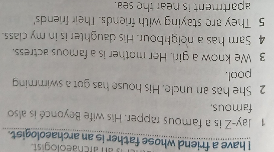 an archaeologist. 
I have a friend whose father is an archaeologist. 
1 Jay-Z is a famous rapper. His wife Beyoncé is also 
famous. 
2 She has an uncle. His house has got a swimming 
pool. 
3 We know a girl. Her mother is a famous actress. 
4 Sam has a neighbour. His daughter is in my class. 
5 They are staying with friends. Their friends' 
apartment is near the sea.