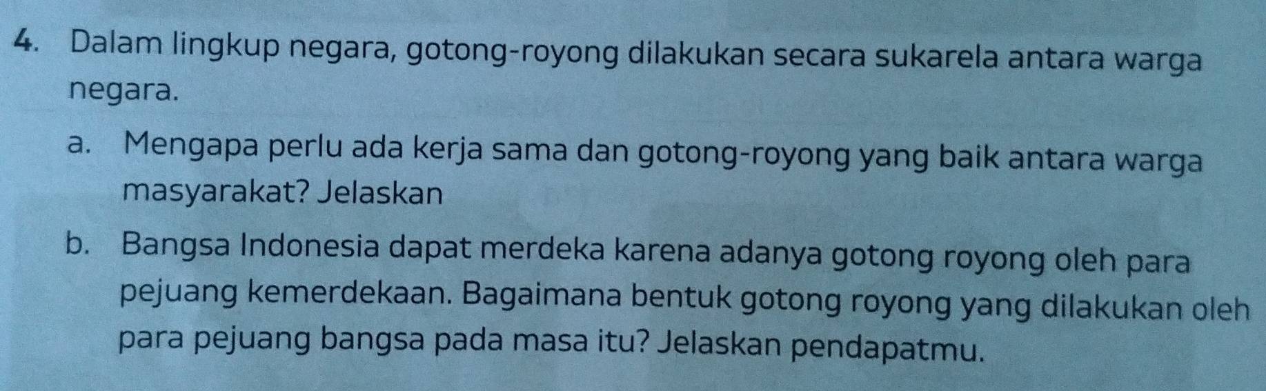 Dalam lingkup negara, gotong-royong dilakukan secara sukarela antara warga 
negara. 
a. Mengapa perlu ada kerja sama dan gotong-royong yang baik antara warga 
masyarakat? Jelaskan 
b. Bangsa Indonesia dapat merdeka karena adanya gotong royong oleh para 
pejuang kemerdekaan. Bagaimana bentuk gotong royong yang dilakukan oleh 
para pejuang bangsa pada masa itu? Jelaskan pendapatmu.