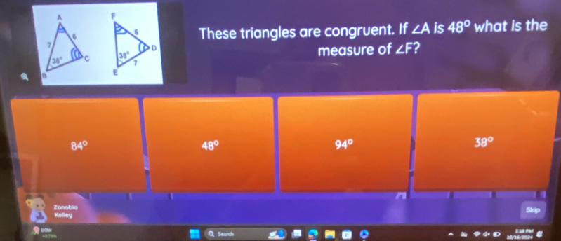 These triangles are congruent. If ∠ A is 48° what is the
measure of ∠ F 2
84°
48°
94°
38°
n
Zonobia
Skip
Kelley
DOM Search
Q
3:10 PM