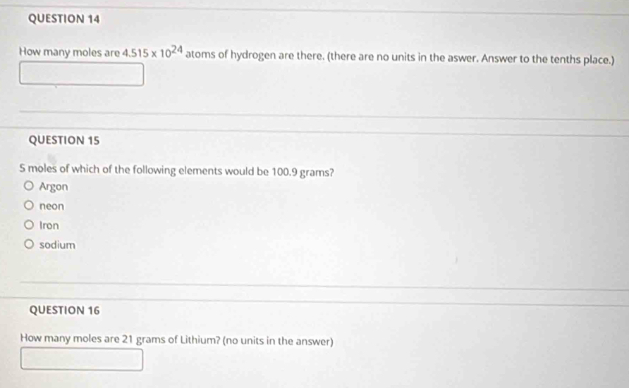 How many moles are 4.515* 10^(24) atoms of hydrogen are there. (there are no units in the aswer. Answer to the tenths place.)
QUESTION 15
5 moles of which of the following elements would be 100.9 grams?
Argon
neon
Iron
sodium
QUESTION 16
How many moles are 21 grams of Lithium? (no units in the answer)