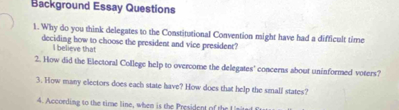 Background Essay Questions
1. Why do you think delegates to the Constitutional Convention might have had a difficult time
deciding how to choose the president and vice president?
I believe that
2. How did the Electoral College help to overcome the delegates' concerns about uninformed voters?
3. How many electors does each state have? How does that help the small states?
4. According to the time line, when is the President of the I