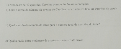 Num teste de 40 questões, Carolina acertou 14. Nessas condições: 
a) Qual a razão do número de acertos de Carolina para o número total de questões do teste? 
b) Qual a razão do número de erros para o número total de questões do teste? 
c) Qual a razão entre o número de acertos e o número de erros?