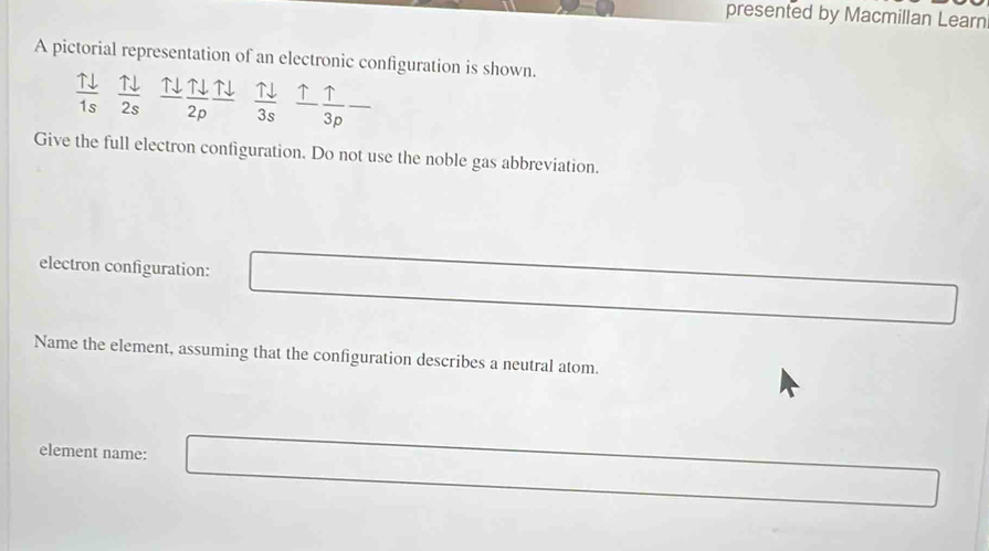 presented by Macmillan Learn 
A pictorial representation of an electronic configuration is shown.
 11/1s   uparrow downarrow /2s   Tdownarrow /2p frac Tdownarrow   Tdownarrow /3s   uparrow /3p -
Give the full electron configuration. Do not use the noble gas abbreviation. 
electron configuration: 
Name the element, assuming that the configuration describes a neutral atom. 
element name: