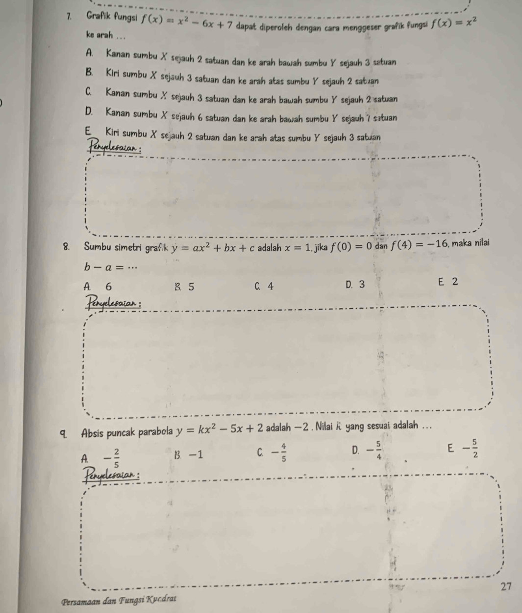 Grafik fungsi f(x)=x^2-6x+7 dapat diperoleh dengan cara menggeser grafik fungsi f(x)=x^2
ke arah ...
A. Kanan sumbu X sejauh 2 satuan dan ke arah bawah sumbu Y sejauh 3 satuan
B. Kiri sumbu X sejauh 3 satuan dan ke arah atas sumbu Y sejauh 2 satuan
C. Kanan sumbu X sejauh 3 satuan dan ke arah bawah sumbu Y sejauh 2 satuan
D. Kanan sumbu X sejauh 6 satuan dan ke arah bawah sumbu Y sejauh 7 sətuan
E Kiri sumbu X sejauh 2 satuan dan ke arah atas sumbu Y sejauh 3 satuan
Feryelesaion :
8. Sumbu simetri grafik y=ax^2+bx+c adalah x=1., jika f(0)=0 dan f(4)=-16 , maka nilai
b-a=·s
A. 6 B、 5 C. 4 D. 3 E 2
Peryelesaian :
9. Absis puncak parabola y=kx^2-5x+2 adalah - 2. Nilai k yang sesuai adalah . . .
A. - 2/5  B. -1 C. - 4/5  D. - 5/4  E - 5/2 
Penyelesaian :
27
Persamaan dan Fungsi Kucdrat