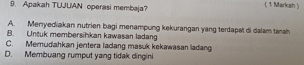 Apakah TUJUAN operasi membaja?
( 1 Markah )
A. Menyediakan nutrien bagi menampung kekurangan yang terdapat di dalam tanah
B. Untuk membersihkan kawasan ladang
C. Memudahkan jentera ladang masuk kekawasan ladang
D. Membuang rumput yang tidak dingini