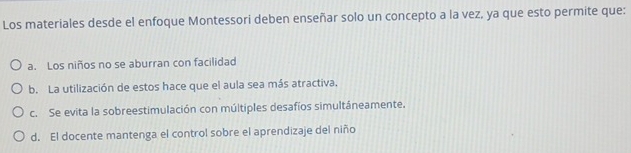 Los materiales desde el enfoque Montessori deben enseñar solo un concepto a la vez, ya que esto permite que:
a. Los niños no se aburran con facilidad
b. La utilización de estos hace que el aula sea más atractiva,
c. Se evita la sobreestimulación con múltiples desafíos simultáneamente,
d. El docente mantenga el control sobre el aprendizaje del niño