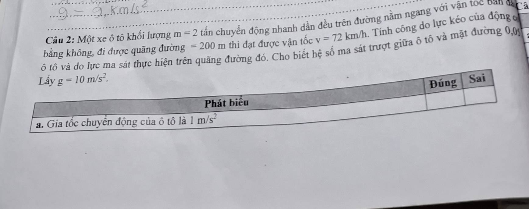 Một xe ô tô khối lượng m=2 tấn chuyển động nhanh dần đều trên đường nằm ngang với vận toc Dan đạ a
bằng không, đi được quãng đường =200m thì đạt được vận tốc v=72km/h. Tính công do lực kéo của động c
sát thực hiện trên
đường đó. Cho biết hệ số ma sát trượt giữa ô tô và mặt đường 0,05