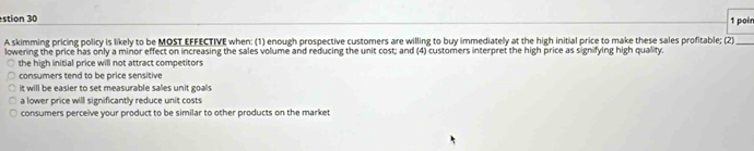 stion 30 1 poin
A skimming pricing policy is likely to be MOST EFFECTIVE when: (1) enough prospective customers are willing to buy immediately at the high initial price to make these sales profitable; (2)_
lowering the price has only a minor effect on increasing the sales volume and reducing the unit cost; and (4) customers interpret the high price as signifying high quality.
the high initial price will not attract competitors
consumers tend to be price sensitive
it will be easier to set measurable sales unit goals
a lower price will significantly reduce unit costs
consumers perceive your product to be similar to other products on the market