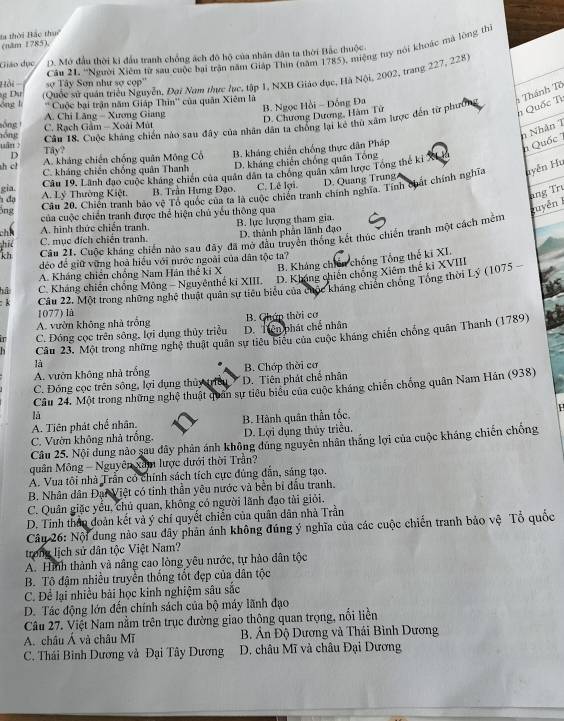 la thời Bắc thu (năm 1785)
Giáo dục D. Mở đầu thời kỉ đầu tranh chống ách đô hộ của nhân dân ta thời Bắc thuộc
Dụ sợ Tây Sơn như sợ cọp''  Cầu 21- ''Người Xiêm từ sau cuộc bại trận năm Giáp Thin (năm 1785), miệng tuy nói khoác mà lòng th
óng lì  (Quốc sử quân triều Nguyễn, Đại Nam thực lục, tập 1, NXB Giáo dục, Hà Nội, 2002, trang 227, 228)
Hồi -
'' Cuộc bại trận năm Giáp Thìn'' của quân Xiêm là
* Thánh Tô
B. Ngọc Hồi - Đồng Đa
A. Chi Lăng - Xương Giang
nồng C. Rạch Gầm - Xoài Mút D. Chương Dương, Hàm Tử
h Quốc Tì
Câu 18. Cuộc kháng chiến nào sau đây của nhân dân ta chồng lại kẻ thủ xâm lược đến từ phưố
sóng 
n Nhân T
uän ? Tây?
h cl A. kháng chiến chống quân Mông Cổ B. kháng chiến chống thực dân Pháp
n Quốc 
D
C. kháng chiến chống quân Thanh D. kháng chiến chồng quân Tổng
Câu 19, Lãnh đạo cuộc kháng chiến của quân dân ta chóng quân xâm lược Tổng thế ki
D. Quang Trung
Câu 20. Chiến tranh bảo vệ Tổ quốc của ta là cuộc chiến tranh chính nghĩa. Tính chát chính nghĩa uyên Hu
gia A. Lý Thường Kiệt. B. Trần Hưng Đạo. C. Lê lợi.
đạ
hng Trư
ông
của cuộc chiến tranh được thể hiện chủ yếu thông qua
guyễn 1
chh A. hình thức chiến tranh
hie C. mục đích chiến tranh. B. lực lượng tham gia. D. thành phân lãnh đạo
kh Câu 21, Cuộc kháng chiến nào sau đây đã mở đầu truyền thống kết thúc chiến tranh một cách mềm
déo để giữ vững hoà hiểu với nước ngoài của dân tộc ta?
A. Kháng chiến chống Nam Hán thế ki X B. Kháng chiến chống Tổng thế kĩ XI.
hū C. Kháng chiến chống Mông - Nguyênthế kỉ XIII. D. Không chiến chống Xiêm thế kỉ XVIII
: k Câu 22. Một trong những nghệ thuật quân sự tiêu biểu của chộc kháng chiến chống Tổng thời Lý (1075
1077) là
A. vườn không nhà trồng B. Cháp thời cơ
in C. Đóng cọc trên sông, lợi dụng thủy triều D. Tiên phát chế nhân
Câu 23. Một trong những nghệ thuật quân sự tiêu biểu của cuộc kháng chiến chống quân Thanh (1789)
là
A. vườn không nhà trống
C. Đóng cọc trên sông, lợi dụng thủy triều D. Tiên phát chế nhân B. Chớp thời cơ
Câu 24. Một trong những nghệ thuật quân sự tiêu biểu của cuộc kháng chiến chống quân Nam Hán (938)
là
A. Tiên phát chế nhân.
C. Vườn không nhà trống. B. Hành quân thần tốc. D. Lợi dụng thủy triều.
Câu 25. Nội dung nảo sau dây phản ánh không đủng nguyên nhân thắng lợi của cuộc kháng chiến chống
quân Mông - Nguyên xâm lược đưới thời Trần?
A. Vua tôi nhà Trần có chính sách tích cực đủng dẫn, sáng tạo.
B. Nhân dân Đại Việt có tinh thần yêu nước và bền bí đấu tranh.
C. Quân giặc yếu, chủ quan, không có người lãnh đạo tài giỏi.
D. Tinh thần đoàn kết và ý chí quyết chiến của quân dân nhà Trần
Câu 26: Nội dung nào sau đây phân ảnh không đúng ý nghĩa của các cuộc chiến tranh bảo vệ Tổ quốc
trong lịch sử dân tộc Việt Nam?
A. Hình thành và nâng cao lòng yêu nước, tự hảo dân tộc
B. Tô đậm nhiều truyền thống tốt đẹp của dân tộc
C. Để lại nhiều bài học kinh nghiệm sâu sắc
D. Tác động lớn đến chính sách của bộ máy lãnh đạo
Câu 27. Việt Nam nằm trên trục đường giao thông quan trọng, nổi liền
A. châu Á và châu Mĩ  B. Ân Độ Dương và Thái Bình Dương
C. Thái Bình Dương và Đại Tây Dương  D. châu Mĩ và châu Đại Dương