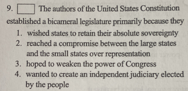 The authors of the United States Constitution 
established a bicameral legislature primarily because they 
1. wished states to retain their absolute sovereignty 
2. reached a compromise between the large states 
and the small states over representation 
3. hoped to weaken the power of Congress 
4. wanted to create an independent judiciary elected 
by the people