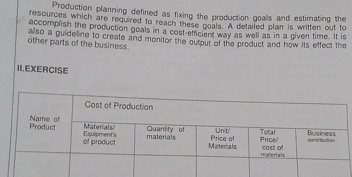 Production planning defined as fixing the production goals and estimating the 
resources which are required to reach these goals. A detailed plan is written out to 
accomplish the production goals in a cost-efficient way as well as in a given time. It is 
also a guideline to create and monitor the output of the product and how its effect the 
other parts of the business. 
II.EXERCISE