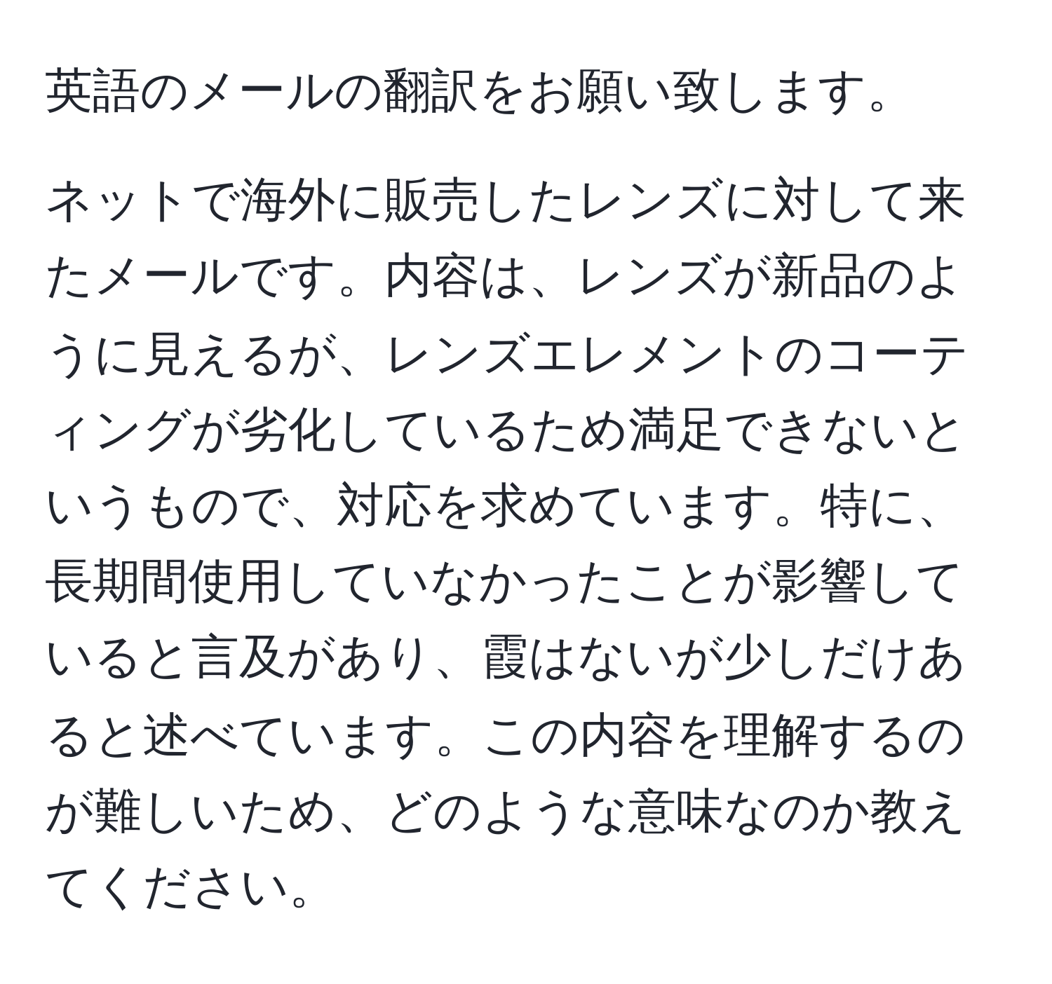 英語のメールの翻訳をお願い致します。

ネットで海外に販売したレンズに対して来たメールです。内容は、レンズが新品のように見えるが、レンズエレメントのコーティングが劣化しているため満足できないというもので、対応を求めています。特に、長期間使用していなかったことが影響していると言及があり、霞はないが少しだけあると述べています。この内容を理解するのが難しいため、どのような意味なのか教えてください。