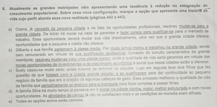 Atualmente as grandes metrópoles vêm apresentando uma tendência à redução ou estagnação do
crescimento populacional. Sobre essa nova configuração, marque a opção que apresenta uma história de
vida cujo perfil aborda essa nova realidade (páginas 442 e 443).
a) Ozana, já cansada da pequena cidade e da falta de oportunidades profissionais, resolveu mudar-se para a
grande cidade. De início irá morar na casa de parentes e fazer cursos para qualificar-se para o mercado de
trabalho. Essa oportunidade deverá mudar sua vida drasticamente, uma vez que a grande cidade oferece
oportunidades que a pequena e média não oferece.
b) Gilberto e sua família pertencem à classe média. Por mujto tempo morou e trabalhou na grande cidade, sendo
bem remunerado em virtude da sua qualificação profissional. Cansado do tumulto característico da grande
metrópole, resolveu mudar-se para uma cidade menor. onde a qualidade de vida seria garantida em virtude das
novas oportunidades de investimentos e de crescimento econômico e social que essas cidades estão a oferecer.
c) Suely casou-se muito cedo, antes mesmo de terminar os estudos. Logo em seguida teve dois filhos que fez
questão de que fossem para a cidade grande estudar e se qualificarem para dar continuidade ao pequeno
negócio da família que era a criação de algumas cabeças de gado. Esse processo melhorou a qualidade de vida
da família que periodicamente se desioca para a metrópole para fazer compras e passar férias.
d) A família Silva há muito tempo já pensava em ir morar na cidade vizinha, maior, melhor estruturada e com novas
oportunidades. As atividades do campo já não os satisfaziam mais e as condições de moradia eram difíceis.
e) Todas as opções acima estão corretas.