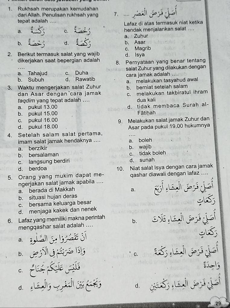 Rukhsah merupakan kemudahan
dari Allah. Penulisan rukhsah yang 7. ....
tepat adalah .
Lafaz di atas termasuk niat ketika
a. hendak menjalankan salat ....
C.
a、 Zuhur
b. b. Asar
d.
c. Magrib
2. Berikut termasuk salat yang wajib d. Isya
dikerjakan saat bepergian adalah 8. Pernyataan yang benar tentang
…
a. Tahajud c. Duha salat Zuhur yang dilakukan dengan
cara jamak adalah ....
b. Subuh d. Rawatib a. melakukan tasyahud awal
3. Waktu mengerjakan salat Zuhur b. berniat setelah salam
dan Asar dengan cara jamak c. melakukan takbiratul ihram
taqdim yang tepat adalah .... dua kali
a. pukul 13.00 d. tidak membaca Surah al-
b. pukul 15.00 Fātiḥah
c. pukul 16.00
d. pukul 18.00 9. Melakukan salat jamak Zuhur dan
Asar pada pukul 19.00 hukumnya
4. Setelah salam salat pertama,
imam salat jamak hendaknya .... a. boleh
a. berzikir b. wajib
b. bersalaman
c. tidak boleh
c. langsung berdiri d. sunah
d. berdoa 10. Niat salat Isya dengan cara jamak
5. Orang yang mukim dapat me- qashar diawali dengan lafaz ....
ngerjakan salat jamak apabila ....
a. berada di Makkah a.
b. situasi hujan deras
c. bersama keluarga besar
d. menjaga kakek dan nenek
6. Lafaz yang memiliki makna perintah b.
 
mengqashar salat adalah ....
a.
b.
C.
 
C.
d.
d.
29