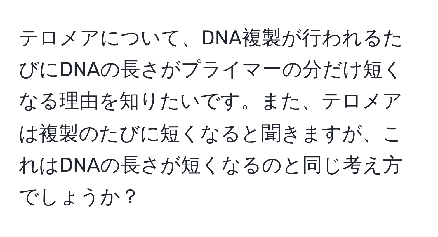 テロメアについて、DNA複製が行われるたびにDNAの長さがプライマーの分だけ短くなる理由を知りたいです。また、テロメアは複製のたびに短くなると聞きますが、これはDNAの長さが短くなるのと同じ考え方でしょうか？