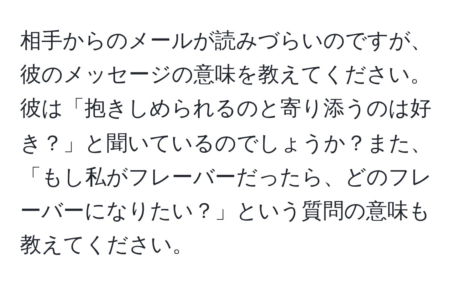 相手からのメールが読みづらいのですが、彼のメッセージの意味を教えてください。彼は「抱きしめられるのと寄り添うのは好き？」と聞いているのでしょうか？また、「もし私がフレーバーだったら、どのフレーバーになりたい？」という質問の意味も教えてください。