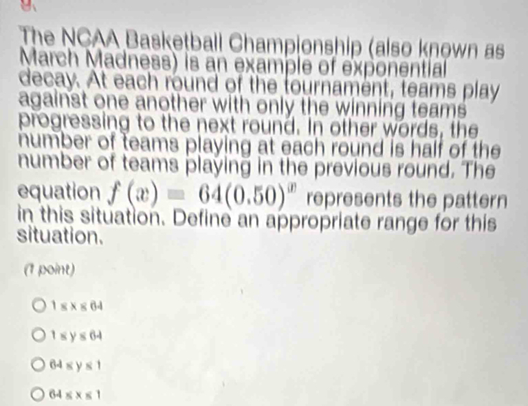 B、
The NCAA Basketball Championship (also known as
March Madness) is an example of exponential
decay. At each round of the tournament, teams play
against one another with only the winning teams.
progressing to the next round. In other words, the
number of teams playing at each round is half of the
number of teams playing in the previous round. The
equation f(x)=64(0.50)^x represents the pattern
in this situation. Define an appropriate range for this
situation.
(1 point)
18* 864
1sy≤ 64
64≤slant y≤slant 1
64≤slant x≤slant 1