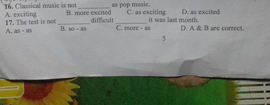 Classical music is not _as pop music.
A. exciting B. more excited C. as exciting D. as excited
17. The test is not _difficult_ it was last month.
A. as - as B. so - as C. more - as D. A & B are correct.
5