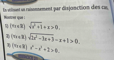 En utilisant un raisonnement par disjonction des cas,
Montrer que :
1) (forall x∈ R)sqrt(x^2+1)+x>0. 
2) (forall x∈ R)sqrt(2x^2-3x+3)-x+1>0. 
3) (forall x∈ R)x^4-x^3+2>0. 
EXERCICE 21