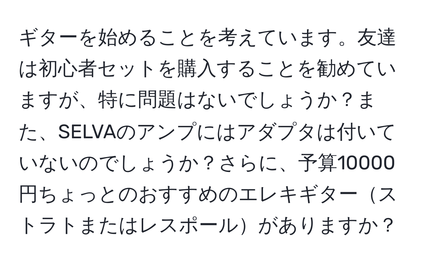 ギターを始めることを考えています。友達は初心者セットを購入することを勧めていますが、特に問題はないでしょうか？また、SELVAのアンプにはアダプタは付いていないのでしょうか？さらに、予算10000円ちょっとのおすすめのエレキギターストラトまたはレスポールがありますか？