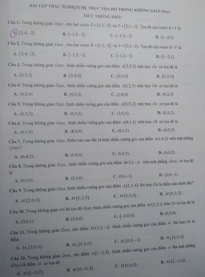 Bải tập trẬC nGHiệM Hệ trục tọa đọ trong không gian Oxyz
mỨc thông hiệu
Câu 1. Trong không gian Oxyz , cho hai vecto vector u=(1;3;-2) và vector v=(2;1;-1). Tọa độ của vectơ vector u+vector v là
A (3;4;-3). B. (-1;2;-3). C. (-1;2;-1), D. (1;-2;1).
Câu 2. Trong không gian Oxyz , cho hai vecto vector u=(1;3;-2) và vector v=(2;1;-1) Tọa độ của vecto vector u-vector v là
A. (3;4;-3). B. (-1;2;-1). C. (-1;2;-1). D. (1;-2;1).
Câu 3. Trong không gian Oxyz, hình chiều vuông góc của điểm A(3;2;1) trên trục Oy có tọa độ là
A. (0;2;1) B. (3;0;0) C. (0;0;1) D. (0:2;0)
Câu 4. Trong không gian Oxyz, hình chiếu vuông góc của điểm A(1;2;5) trên trục Ox có tọa độ là
A. (0:2;0) B. (0;0;5) C. (1;0;0) D. (0;2;5)
Câu 5. Trong không gian Oxyz, hình chiếu vuông góc của điểm A(3;5;2) trên trục Oy có tọa độ là
A. (0,5;2). B. (0;5;0). C. (3;0,0). D. (0,0;2).
Câu 6. Trong không gian Oxyz, hình chiếu vuông góc của điểm A(8;1;2) trên trục Oz có tọa độ là
B.
A. (0;1;0) (8;0;0) C. (0;1;2) D. (0;0;2)
Câu 7. Trong không gian Oxyz, Điểm nào sau đây là hình chiếu vuông góc của điểm A(1;4;2) trên mặt phẳng
(Oxy ?
A. (0;4;2). B. (1;4;0). C. (1;0;2). D. (0;0;2).
Câu 8. Trong không gian Oxyz , hình chiếu vuông góc của điểm M(2;1;-1) trên mặt phẳng (Oxz) cỏ tọa độ
là
A. (0;1;0). B. (2;1;0). C. (0;1;-1). D. (2;0;-1).
Câu 9. Trong không gian Oxyz, hình chiếu vuông góc của điểm A(2;3;4) lên trục Ox là điểm nào dưới đây?
A. M(2;0;0). B. M(0;3;0). C. M(0;0,4). D. M(0;2;3).
Câu 10. Trong không gian với hệ tọa độ Oxyz, hình chiếu vuông góc của điểm M(3;2;1) trên Ox có tọa độ là
A. (0:0:1).
B. (3;0;0). C. (-3;0;0). D. (0;2;0).
Câu 11. Trong không gian Oxyz, cho điểm M(3,2,-1). Hình chiều vuông góc của điểm M Iên trục Oz là
điểm D. M_2(3;2;0).
A. M_3(3;0;0). B. M_4(0;2;0). C. M_1(0;0;-1).
Câu 12. Trong không gian Oxyz, cho điểm A(1;-2;3). Hình chiếu vuông góc của điểm A lên mặt phẳng
(Oxy) là điểm M có tọa độ
D.
A. M(1,-2;0). B. M(0;-2;3). C. M(1;0;3). M(2,-1,0).
