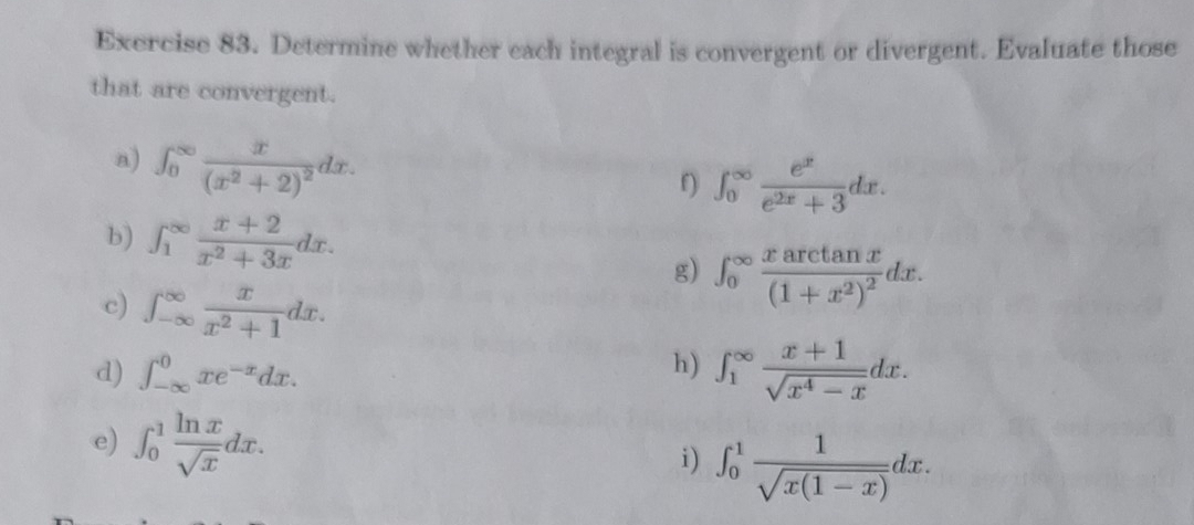 Determine whether each integral is convergent or divergent. Evaluate those 
that are convergent. 
a) ∈t _0^((∈fty)frac x)(x^2+2)^2dx. 
f) ∈t _0^((∈fty)frac e^x)e^(2x)+3dx. 
b) ∈t _1^((∈fty)frac x+2)x^2+3xdx. 
g) ∈t _0^((∈fty)frac xarctan x)(1+x^2)^2dx. 
c) ∈t _(-∈fty)^(∈fty) x/x^2+1 dx. 
h) 
d) ∈t _(-∈fty)^0xe^(-x)dx. ∈t _1^((∈fty)frac x+1)sqrt(x^4-x)dx. 
e) ∈t _0^(1frac ln x)sqrt(x)dx. 
i) ∈t _0^(1frac 1)sqrt(x(1-x))dx.