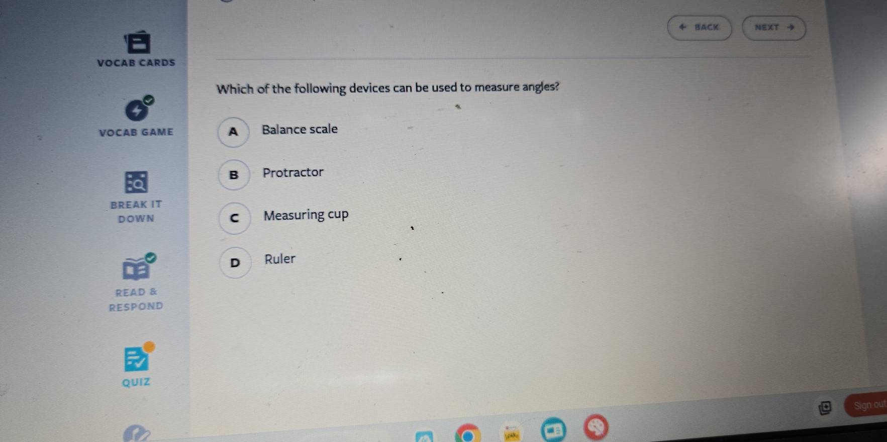 BACK NEXT 4
VOCAB CARDS
Which of the following devices can be used to measure angles?
VOCAB GAME A Balance scale
B Protractor
BREAK IT
DOWN c Measuring cup
D Ruler
READ &
RESPOND
QUIZ
Sign out