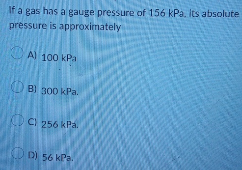 If a gas has a gauge pressure of 156 kPa, its absolute
pressure is approximately
A) 100 kPa
B) 300 kPa.
C) 256 kPa.
D) 56 kPa.