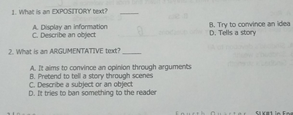 What is an EXPOSITORY text?_
A. Display an information B. Try to convince an idea
C. Describe an object D. Tells a story
2. What is an ARGUMENTATIVE text?_
A. It aims to convince an opinion through arguments
B. Pretend to tell a story through scenes
C. Describe a subject or an object
D. It tries to ban something to the reader
SI K#1 in Eng