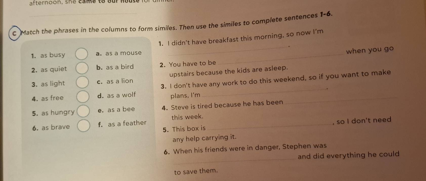 afternoon, she came to our house for 
C Match the phrases in the columns to form similes. Then use the similes to complete sentences 1-6.
_
1. I didn’t have breakfast this morning, so now I’m
1. as busy a. as a mouse_
when you go
2. as quiet b. as a bird 2. You have to be
3. as light c. as a lion upstairs because the kids are asleep.
3. I don’t have any work to do this weekend, so if you want to make
4. as free d. as a wolf
plans, I'm
_
5. as hungry e. as a bee 4. Steve is tired because he has been
_
this week.
6. as brave f. as a feather_
5. This box is , so I don't need
any help carrying it.
6. When his friends were in danger, Stephen was
_
and did everything he could 
to save them.