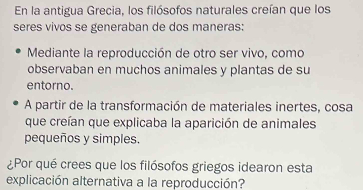 En la antigua Grecia, los filósofos naturales creían que los 
seres vivos se generaban de dos maneras: 
Mediante la reproducción de otro ser vivo, como 
observaban en muchos animales y plantas de su 
entorno. 
A partir de la transformación de materiales inertes, cosa 
que creían que explicaba la aparición de animales 
pequeños y simples. 
¿Por qué crees que los filósofos griegos idearon esta 
explicación alternativa a la reproducción?