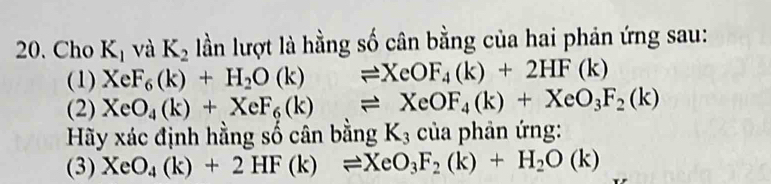 Cho K_1 và K_2 lần lượt là hằng số cân bằng của hai phản ứng sau: 
(1) XeF_6(k)+H_2O(k)leftharpoons XeOF_4(k)+2HF(k)
(2) XeO_4(k)+XeF_6(k)leftharpoons XeOF_4(k)+XeO_3F_2(k)
Hy xác định hằng số cân bằng K_3 của phản ứng: 
(3) XeO_4(k)+2HF(k)leftharpoons XeO_3F_2(k)+H_2O(k)