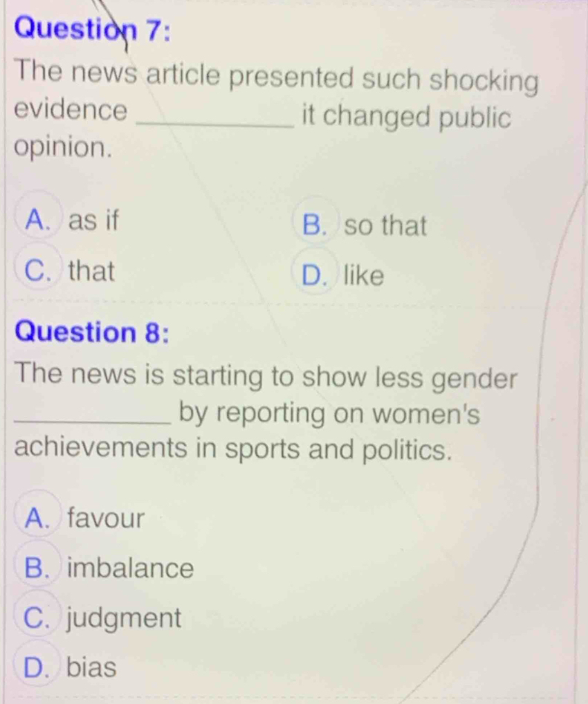 The news article presented such shocking
evidence _it changed public
opinion.
A. as if B. so that
C. that D. like
Question 8:
The news is starting to show less gender
_by reporting on women's
achievements in sports and politics.
A. favour
B. imbalance
C. judgment
D. bias