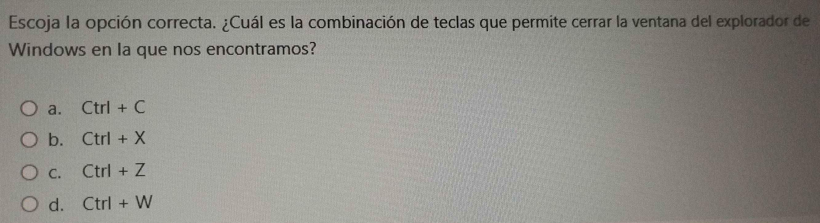 Escoja la opción correcta. ¿Cuál es la combinación de teclas que permite cerrar la ventana del explorador de
Windows en la que nos encontramos?
a. Ctrl+C
b. Ctrl+X
C. Ctrl+Z
d. Ctrl+W