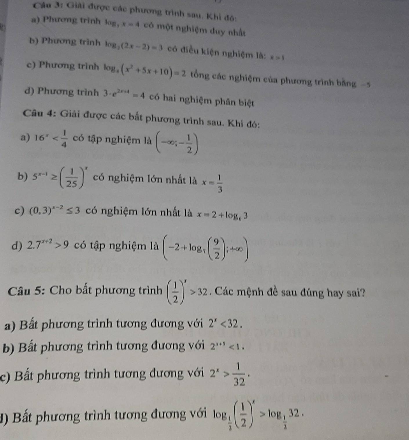 Giải được các phương trình sau. Khi đó:
a) Phương trinh log _3x=4 có một nghiệm duy nhất
b) Phương trình log _3(2x-2)=3 có điều kiện nghiệm là: x>1
c) Phương trình log _4(x^2+5x+10)=2 ổng các nghiệm của phương trình bằng -5
d) Phương trình 3· e^(2x+4)=4 có hai nghiệm phân biệt
Câu 4: Giải được các bất phương trình sau. Khi đó:
a) 16^x có tập nghiệm là (-∈fty ;- 1/2 )
b) 5^(x-1)≥ ( 1/25 )^x có nghiệm lớn nhất là x= 1/3 
c) (0,3)^x-2≤ 3 có nghiệm lớn nhất là x=2+log _63
d) 2.7^(x+2)>9 có tập nghiệm là (-2+log _7( 9/2 );+∈fty )
*  Câu 5: Cho bất phương trình ( 1/2 )^x>32. Các mệnh đề sau đúng hay sai?
a) Bất phương trình tương đương với 2^x<32.
b) Bất phương trình tương đương với 2^(x+5)<1.
c) Bất phương trình tương đương với 2^x> 1/32 .
ất phương trình tương đương với log _ 1/2 ( 1/2 )^x>log _ 1/2 32.