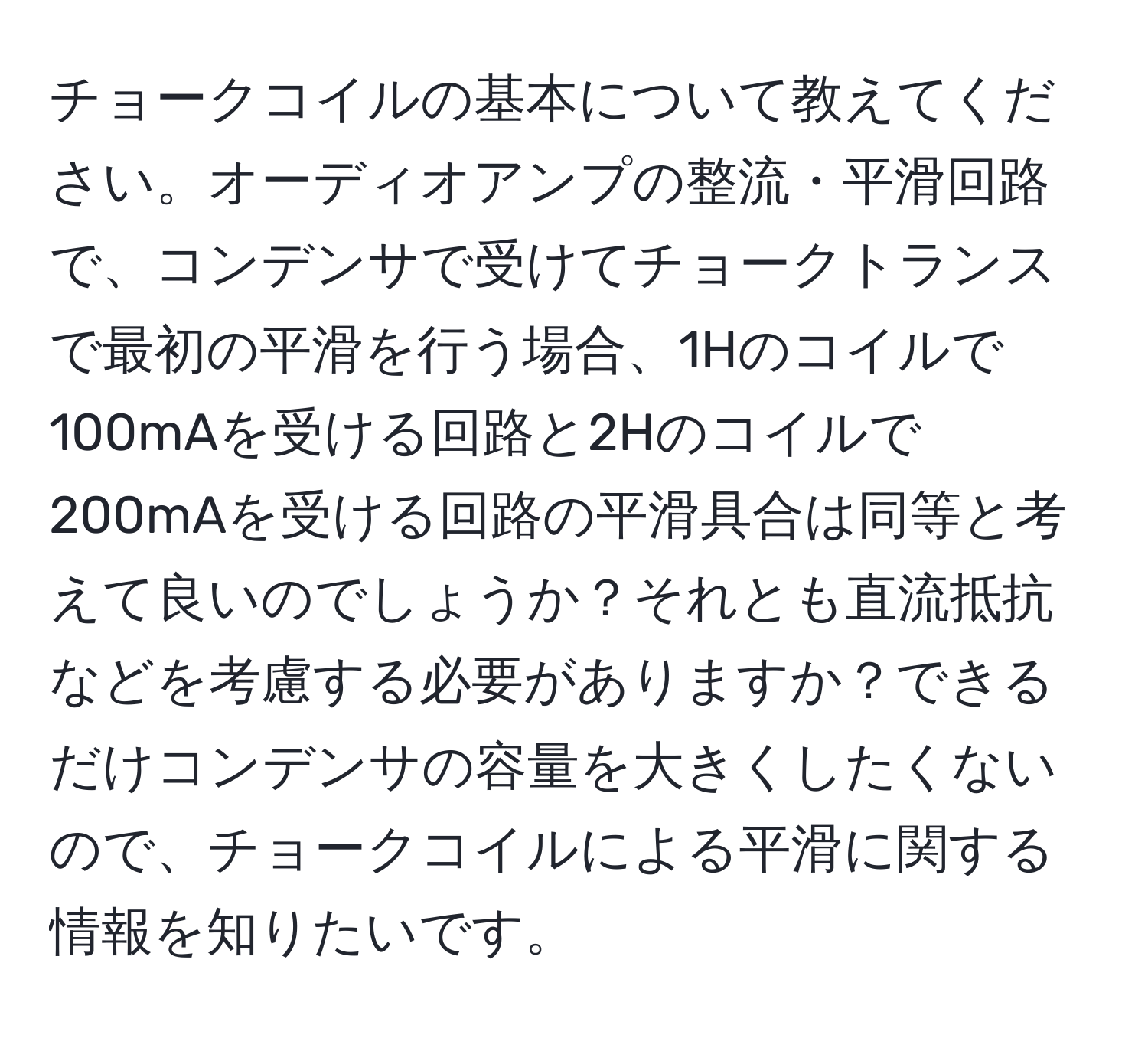 チョークコイルの基本について教えてください。オーディオアンプの整流・平滑回路で、コンデンサで受けてチョークトランスで最初の平滑を行う場合、1Hのコイルで100mAを受ける回路と2Hのコイルで200mAを受ける回路の平滑具合は同等と考えて良いのでしょうか？それとも直流抵抗などを考慮する必要がありますか？できるだけコンデンサの容量を大きくしたくないので、チョークコイルによる平滑に関する情報を知りたいです。