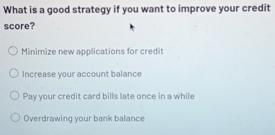 What is a good strategy if you want to improve your credit
score?
Minimize new applications for credit
Increase your account balance
Pay your credit card bills late once in a while
Overdrawing your bank balance