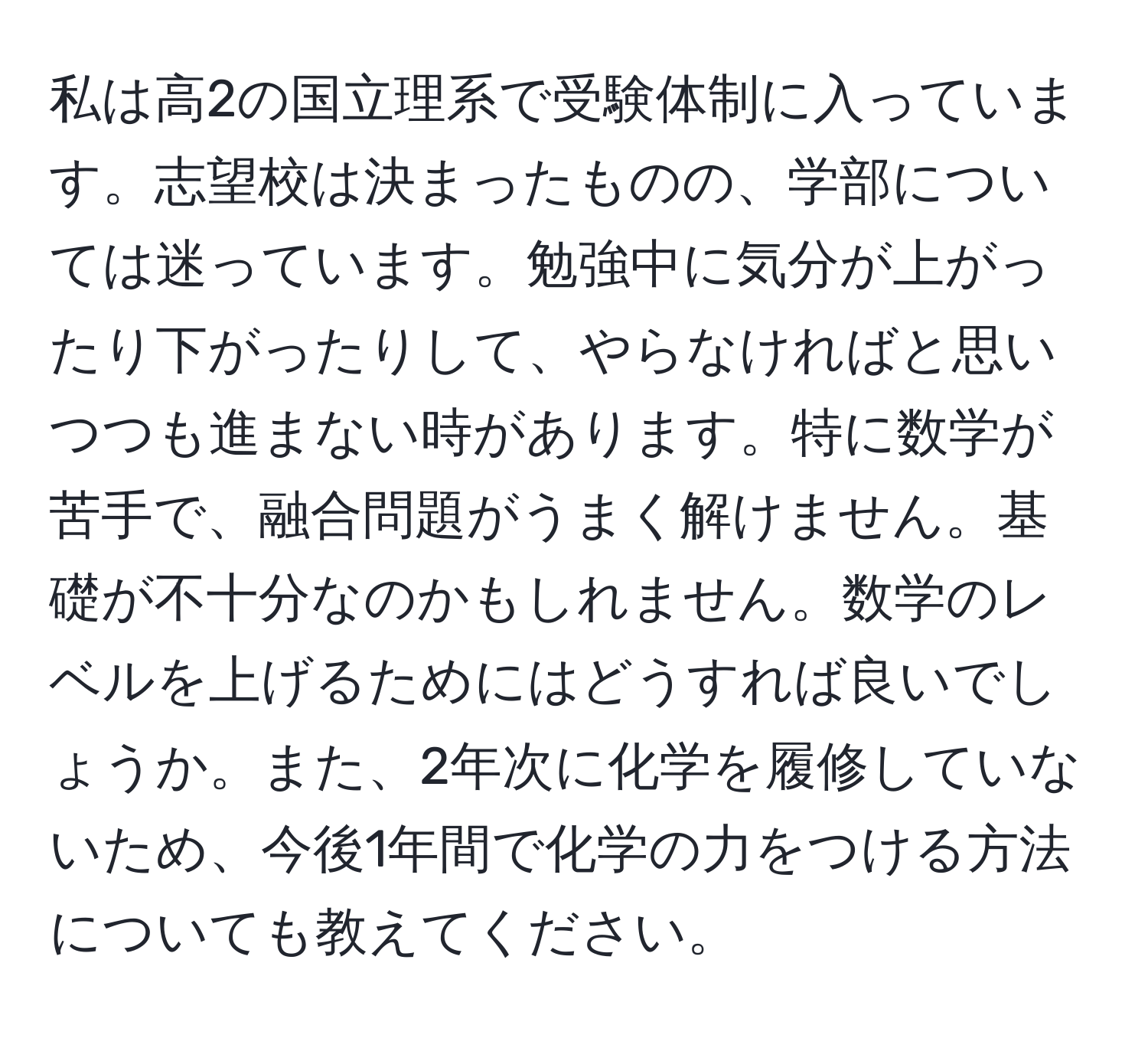 私は高2の国立理系で受験体制に入っています。志望校は決まったものの、学部については迷っています。勉強中に気分が上がったり下がったりして、やらなければと思いつつも進まない時があります。特に数学が苦手で、融合問題がうまく解けません。基礎が不十分なのかもしれません。数学のレベルを上げるためにはどうすれば良いでしょうか。また、2年次に化学を履修していないため、今後1年間で化学の力をつける方法についても教えてください。