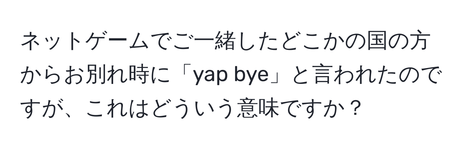 ネットゲームでご一緒したどこかの国の方からお別れ時に「yap bye」と言われたのですが、これはどういう意味ですか？