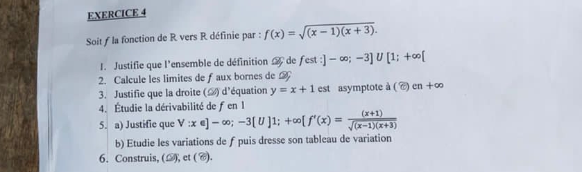 Soit f la fonction de R vers R définie par : f(x)=sqrt((x-1)(x+3)). 
1. Justifie que l'ensemble de définition de fest :]-∈fty ;-3]∪ [1;+∈fty [
2. Calcule les limites de f aux bornes de A 
3. Justifie que la droite (△) d'équation y=x+1 est asymptote à ( C) en+∈fty
4. Étudie la dérivabilité de fen 1
5. a) Justifie que forall :x∈ ]-∈fty; -3[U]1;+∈fty [f'(x)= ((x+1))/sqrt((x-1)(x+3)) 
b) Etudie les variations de f puis dresse son tableau de variation 
6. Construis, (▲), et ( C).