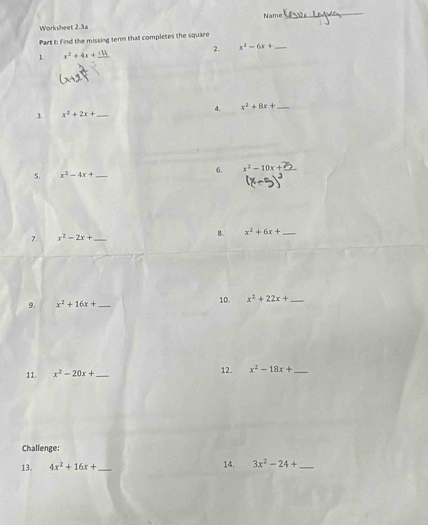 Name 
_ 
Worksheet 2.3a 
Part I: Find the missing term that completes the square 
1. x^2+4x+ _2. x^2-6x+ _ 
4. 
3. x^2+2x+ _  x^2+8x+ _ 
5. x^2-4x+ _6. x^2-10x+ _ 
7. x^2-2x+ _8. x^2+6x+ _ 
10. 
9. x^2+16x+ _  x^2+22x+ _ 
11. x^2-20x+ _  12. x^2-18x+ _ 
Challenge: 
13. 4x^2+16x+ _ 14. 3x^2-24+ _