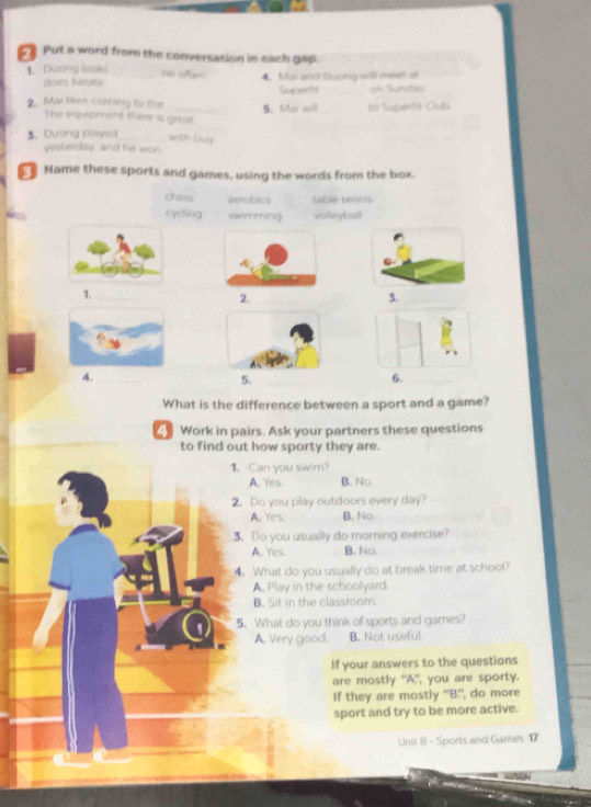 Put a word from the conversation in each gap.
1. Duơny Inaks _He after 4.Mal an Doong will maker at
clom karats
oh Sundov
2. Mai likes corning to the _5.Mar und Supeds __to Superfi Oub
The equpment there is great
3. Duong slwyed wnth Ciry
yesterday, and he won
Name these sports and games, using the words from the box.
chess aerobics table tennis
eyding swimming volteybalt
0.
1._
2.
3._
4._
5.
6.
What is the difference between a sport and a game?
Work in pairs. Ask your partners these questions
to find out how sporty they are.
1. Can you swim?
A. Yes B. No.
2. Do you play outdoors every day?
A. Yes. B, No
3. Do you usually do morning exercise?
A. Yes. B. No.
4. What do you usually do at break time at school?
A. Play in the schoolyard
B. Sit in the classroom
5. What do you think of sports and games?
A. Very good. B. Not useful
If your answers to the questions
are mostly "A!, you are sporty.
If they are mostly ''B!, do more
sport and try to be more active.
Unit 8 - Sports and Games 17