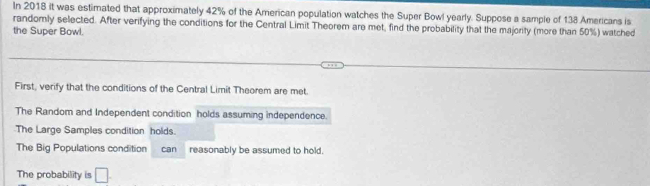 In 2018 it was estimated that approximately 42% of the American population watches the Super Bowl yearly. Suppose a sample of 138 Americans is
randomly selected. After verifying the conditions for the Central Limit Theorem are met, find the probability that the majority (more than 50%) watched
the Super Bowl.
First, verify that the conditions of the Central Limit Theorem are met.
The Random and Independent condition holds assuming independence.
The Large Samples condition holds.
The Big Populations condition can reasonably be assumed to hold.
The probability is □ .