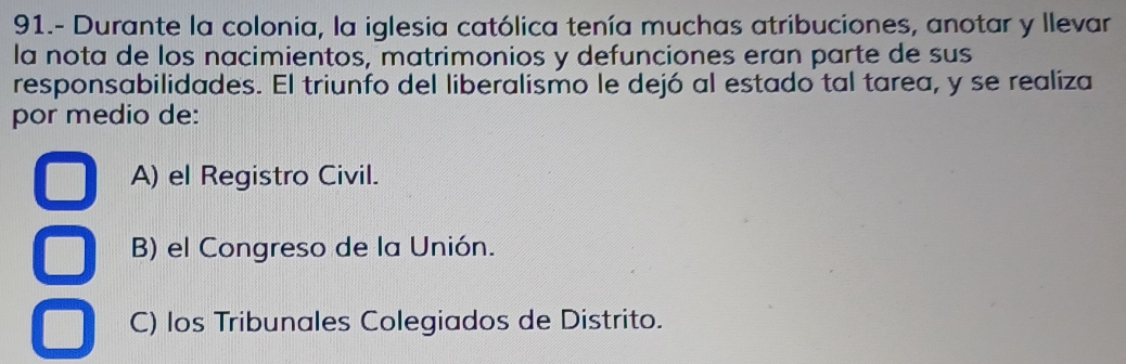 91.- Durante la colonia, la iglesia católica tenía muchas atribuciones, anotar y llevar
la nota de los nacimientos, matrimonios y defunciones eran parte de sus
responsabilidades. El triunfo del liberalismo le dejó al estado tal tarea, y se realiza
por medio de:
A) el Registro Civil.
B) el Congreso de la Unión.
C) los Tribunales Colegiados de Distrito.