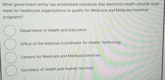 What government entity has established standards that electronic health records must
meet for healthcare organizations to qualify for Medicare and Medicaid incentive
programs?
Department of Health and Education
Office of the National Coordinator for Health Technology
Centers for Medicare and Medicaid Services
Secretary of Health and Human Services