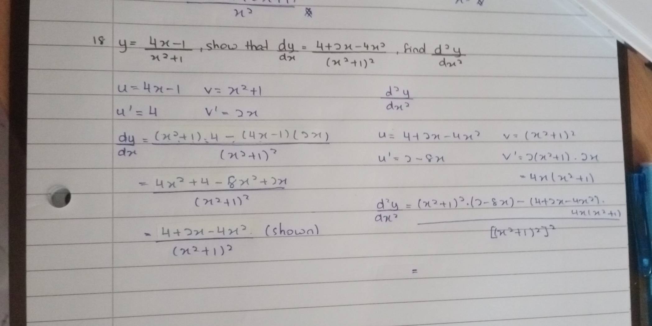 x^2
18 y= (4x-1)/x^2+1  , show that  dy/dx =frac 4+2x-4x^2(x^2+1)^2 , find  d^2y/dx^2 
u=4x-1 v=x^2+1
u'=4
v'=2x
 d^2y/dx^2 
 dy/dx =frac (x^2+1)· 4-(4x-1)(2x)(x^2+1)^2
u=4+2x-4x^2 v=(x^2+1)^2
u'=2-8x
V'=2(x^2+1)· 2x
=frac 4x^2+4-8x^2+2x(x^2+1)^2
=4x(x^2+1)
=frac 4+2x-4x^2(x^2+1)^2 =(shown)
 d^2y/ax^2 =frac (x^2+1)^2· (2-8x)-(4+2x-4x^2)![(x^2+1)^2]^2