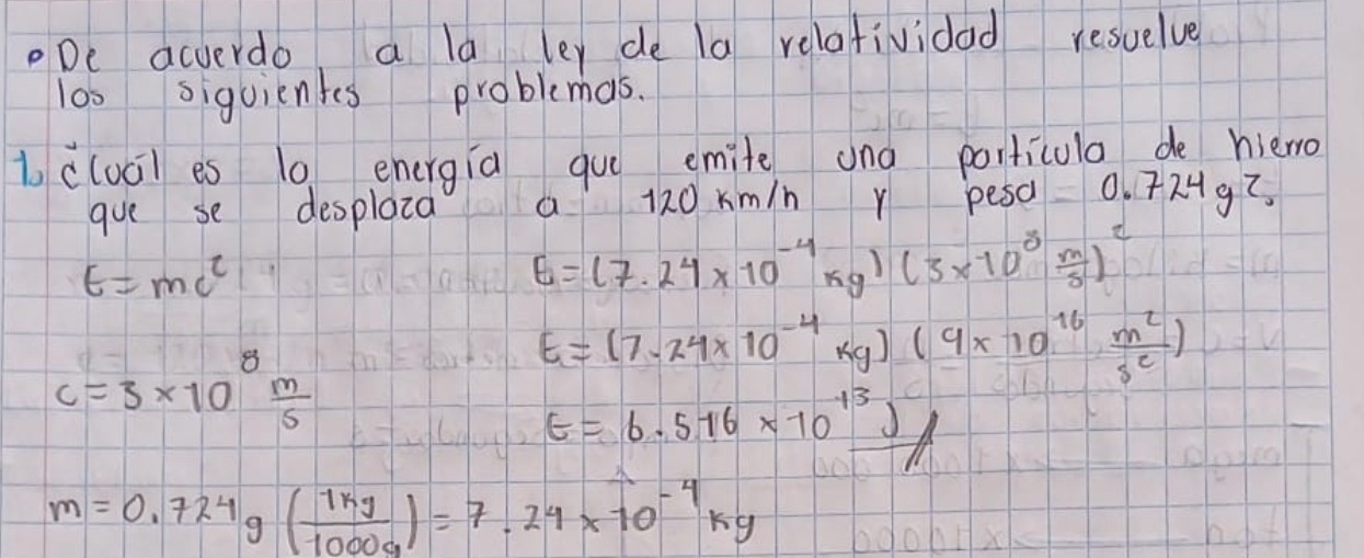 De acverdo a ld ley de a relafividad resuelve
los siguientes problemas.
bcluci es 10 energia gue emite and particula de hiero
gue se desplaia 13211 a 20 km/n r pesa 0. 724g?
E=mc^2
E=(7.24* 10^(-4)kg)(3* 10^8 m/s )^2
c=3* 10^8 m/5 
E=(7.24* 10^(-4)kg)(9* 10^(16) m^2/s^c )
E=6.516* 10^(13))
m=0.724g( 1kg/1000g )=7.24* 10^(-4)kg