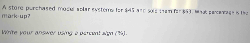 A store purchased model solar systems for $45 and sold them for $63. What percentage is the 
mark-up? 
Write your answer using a percent sign (%).